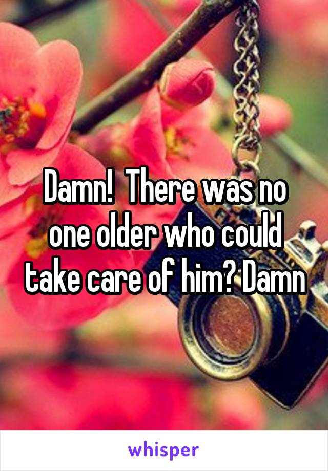 Damn!  There was no one older who could take care of him? Damn