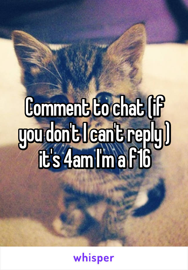 Comment to chat (if you don't I can't reply ) it's 4am I'm a f16
