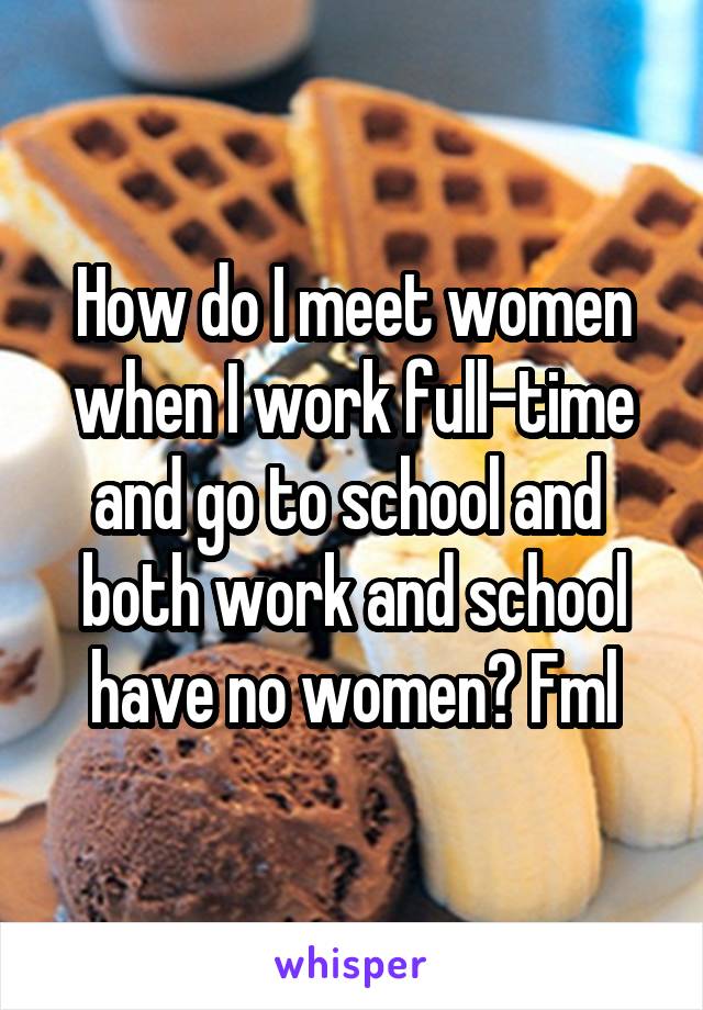 How do I meet women when I work full-time and go to school and  both work and school have no women? Fml