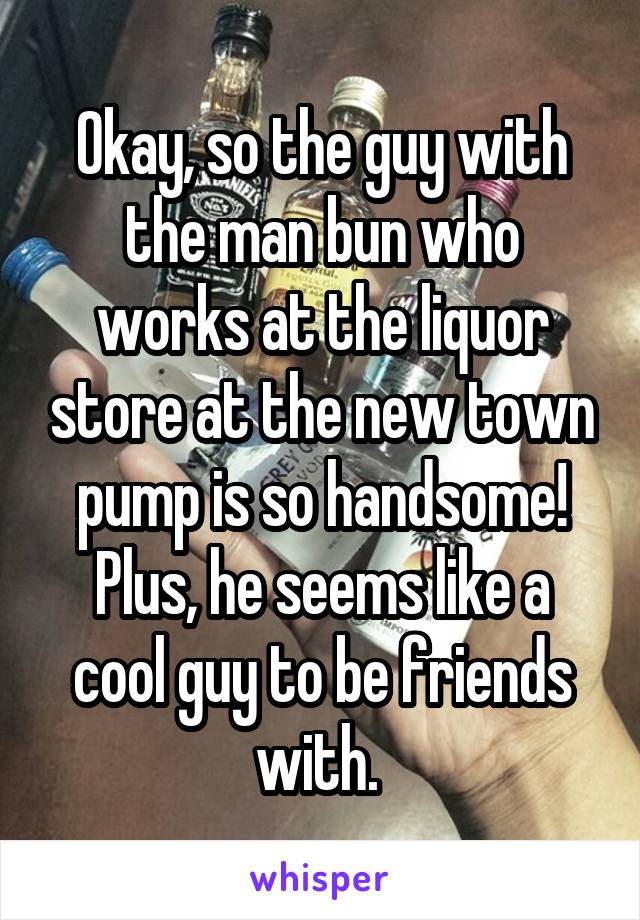 Okay, so the guy with the man bun who works at the liquor store at the new town pump is so handsome! Plus, he seems like a cool guy to be friends with. 