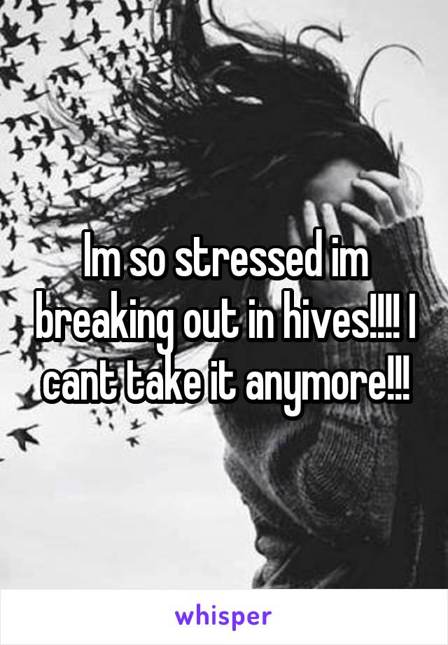 Im so stressed im breaking out in hives!!!! I cant take it anymore!!!