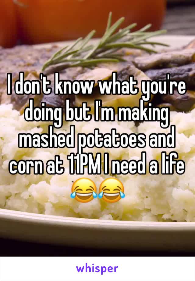 I don't know what you're doing but I'm making mashed potatoes and corn at 11PM I need a life 😂😂