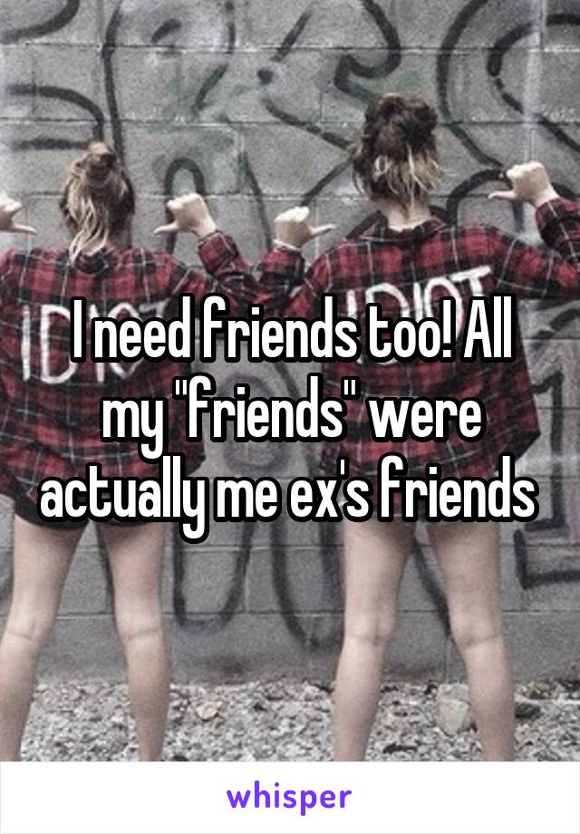 I need friends too! All my "friends" were actually me ex's friends 