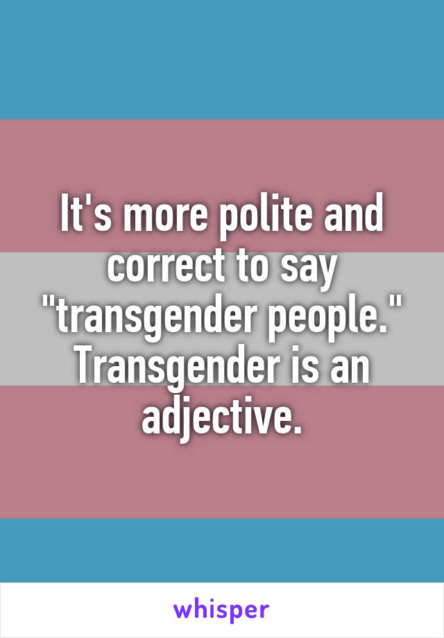 It's more polite and correct to say "transgender people." Transgender is an adjective.