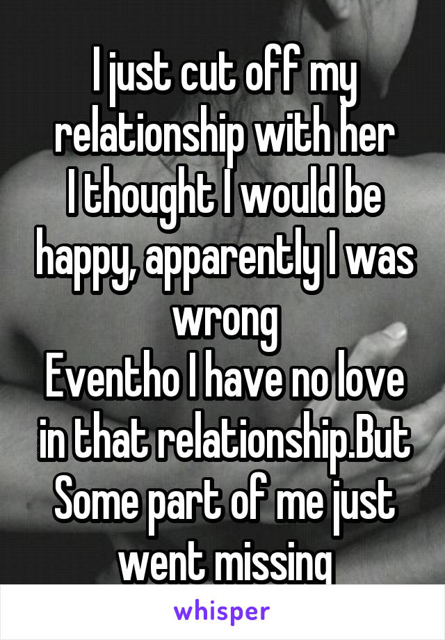 I just cut off my relationship with her
I thought I would be happy, apparently I was wrong
Eventho I have no love in that relationship.But
Some part of me just went missing