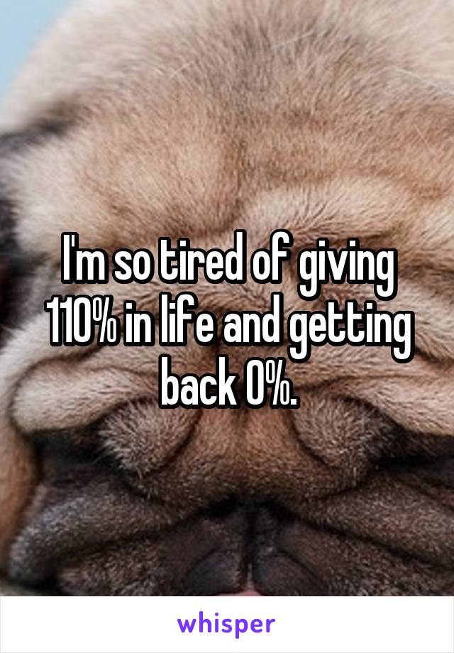 I'm so tired of giving 110% in life and getting back 0%.