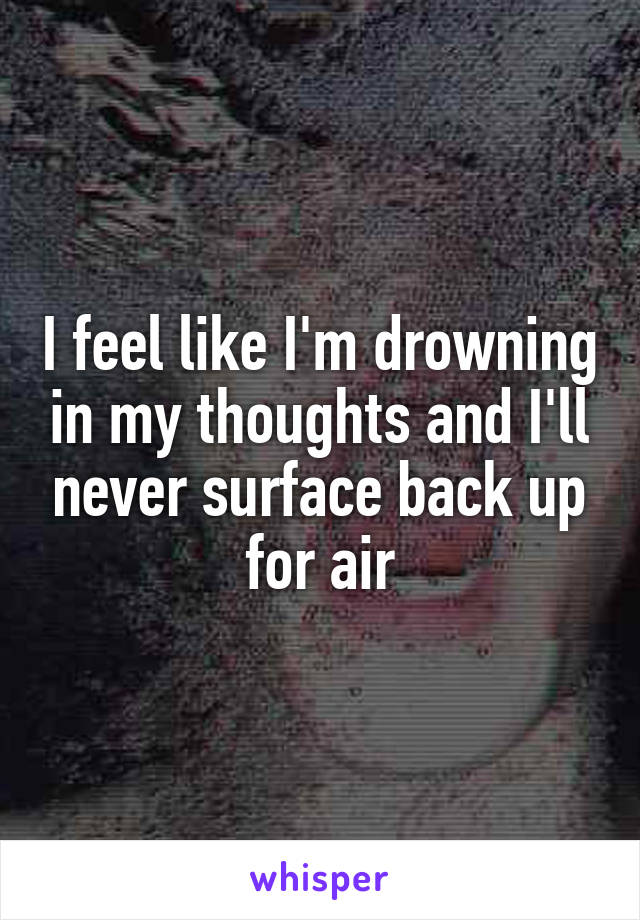 I feel like I'm drowning in my thoughts and I'll never surface back up for air