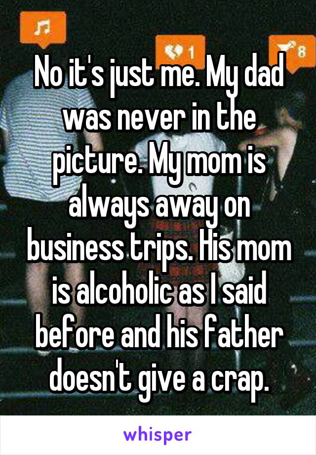 No it's just me. My dad was never in the picture. My mom is always away on business trips. His mom is alcoholic as I said before and his father doesn't give a crap.