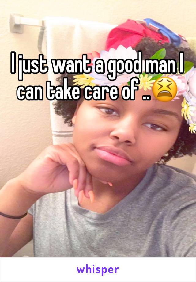 I just want a good man I can take care of ..😫