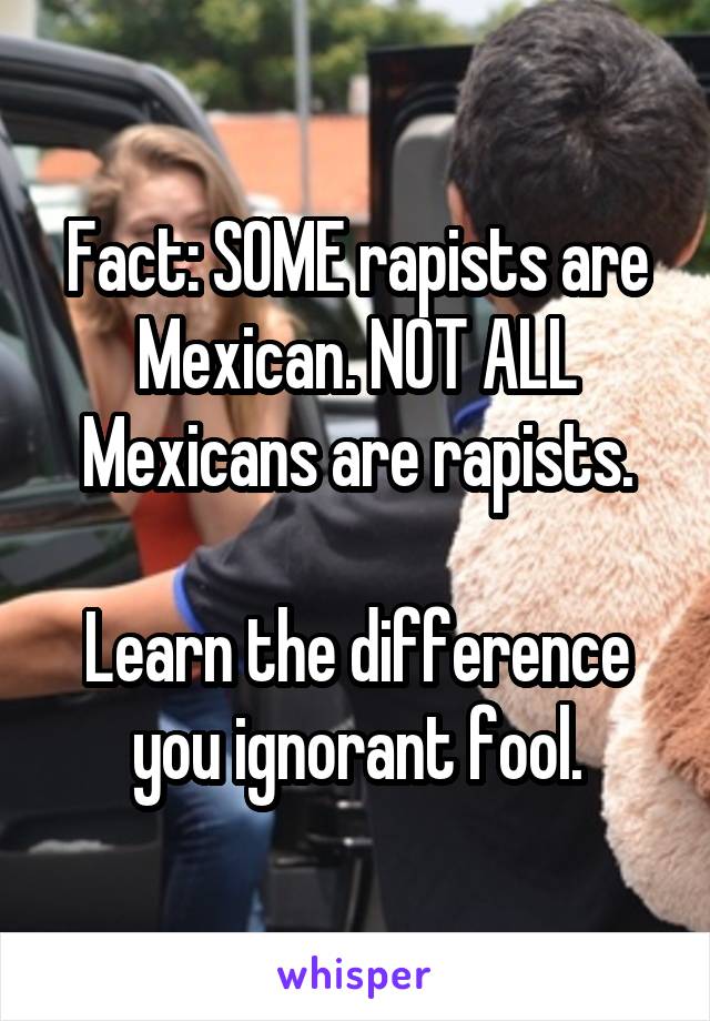 Fact: SOME rapists are Mexican. NOT ALL Mexicans are rapists.

Learn the difference you ignorant fool.