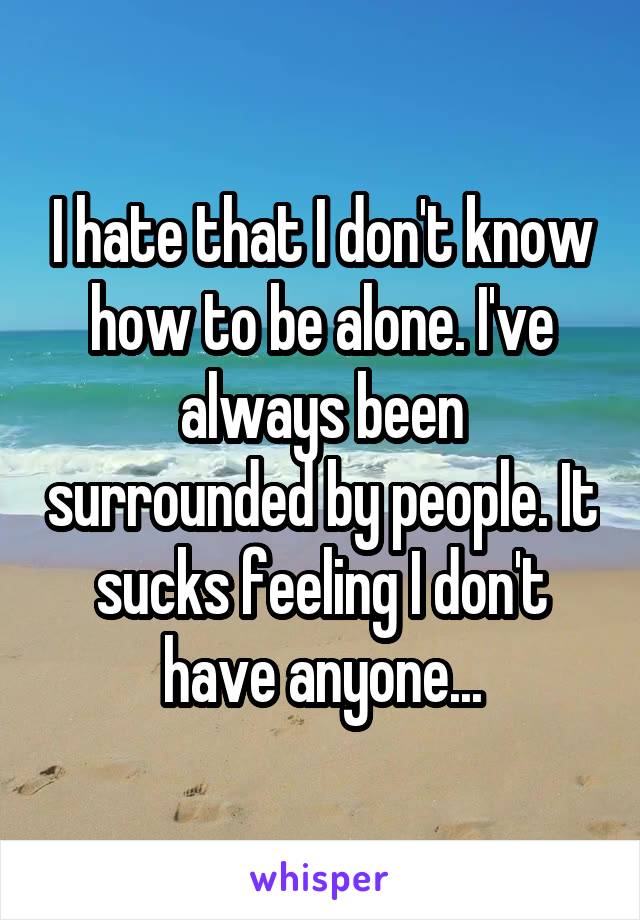 I hate that I don't know how to be alone. I've always been surrounded by people. It sucks feeling I don't have anyone...