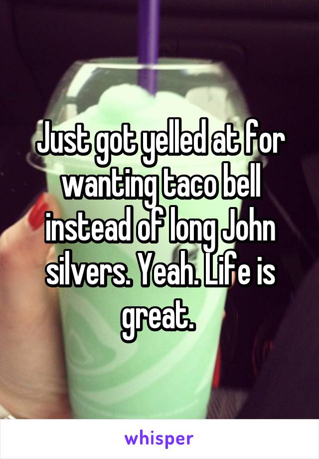 Just got yelled at for wanting taco bell instead of long John silvers. Yeah. Life is great. 