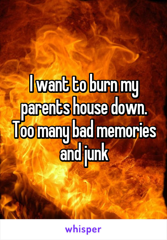 I want to burn my parents house down. Too many bad memories and junk