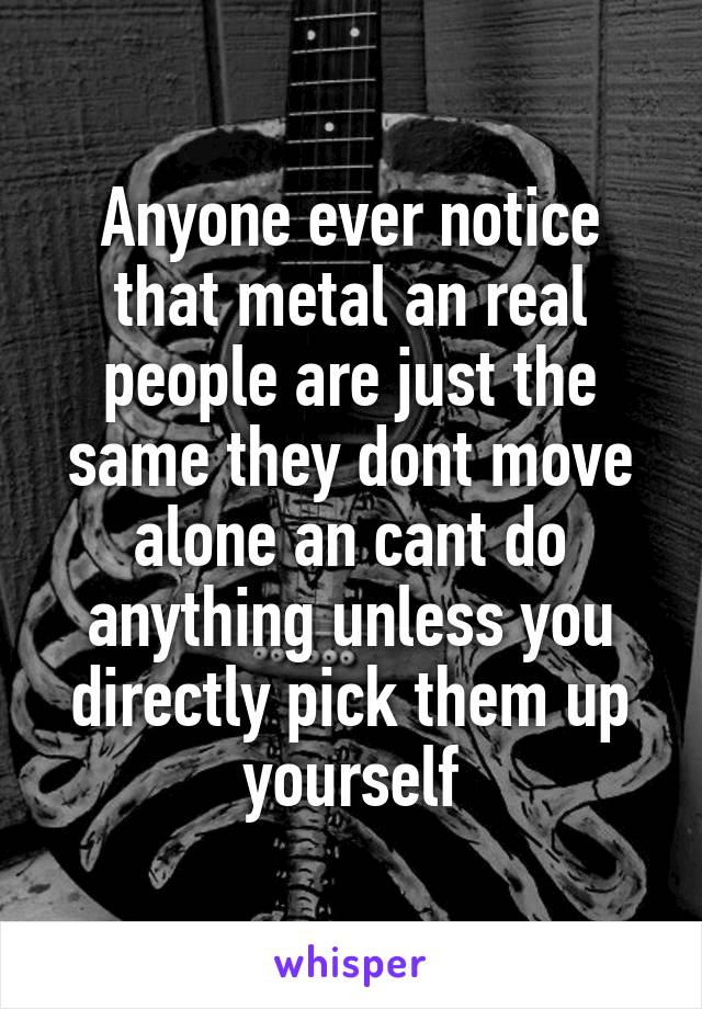 Anyone ever notice that metal an real people are just the same they dont move alone an cant do anything unless you directly pick them up yourself