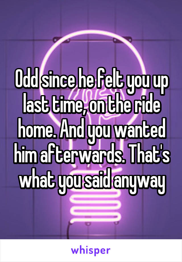 Odd since he felt you up last time, on the ride home. And you wanted him afterwards. That's what you said anyway