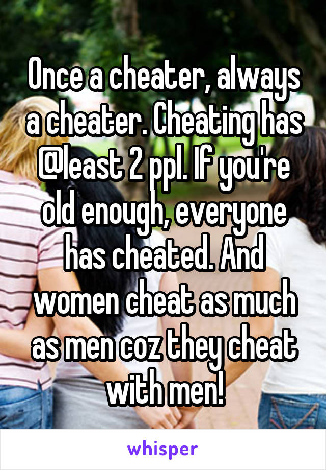 Once a cheater, always a cheater. Cheating has @least 2 ppl. If you're old enough, everyone has cheated. And women cheat as much as men coz they cheat with men!