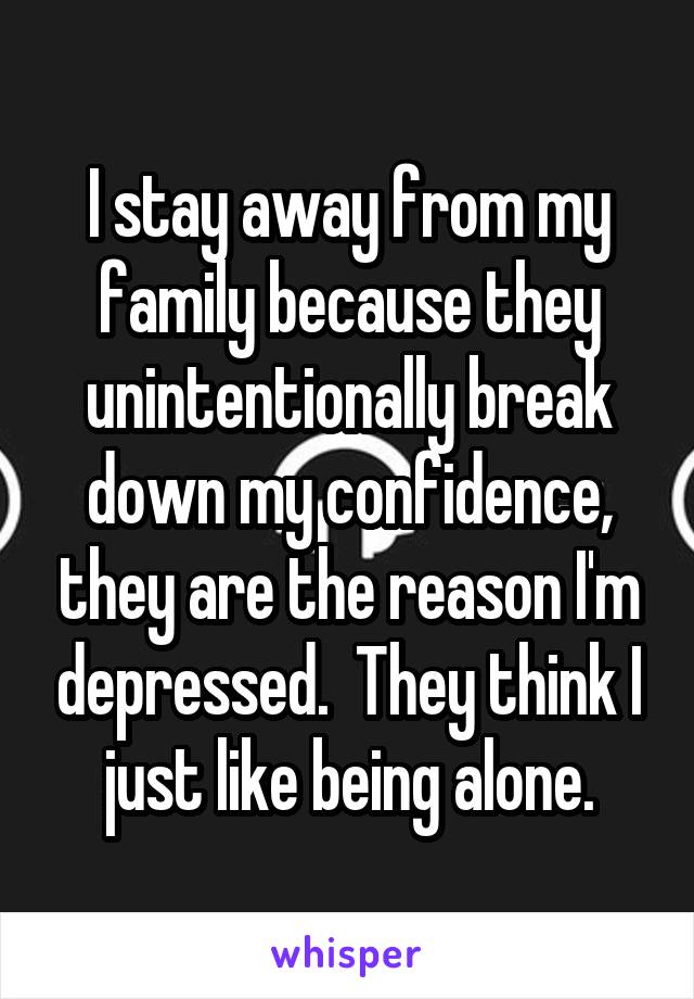 I stay away from my family because they unintentionally break down my confidence, they are the reason I'm depressed.  They think I just like being alone.