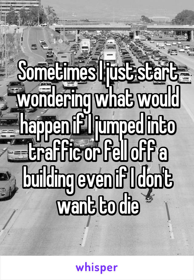 Sometimes I just start wondering what would happen if I jumped into traffic or fell off a building even if I don't want to die