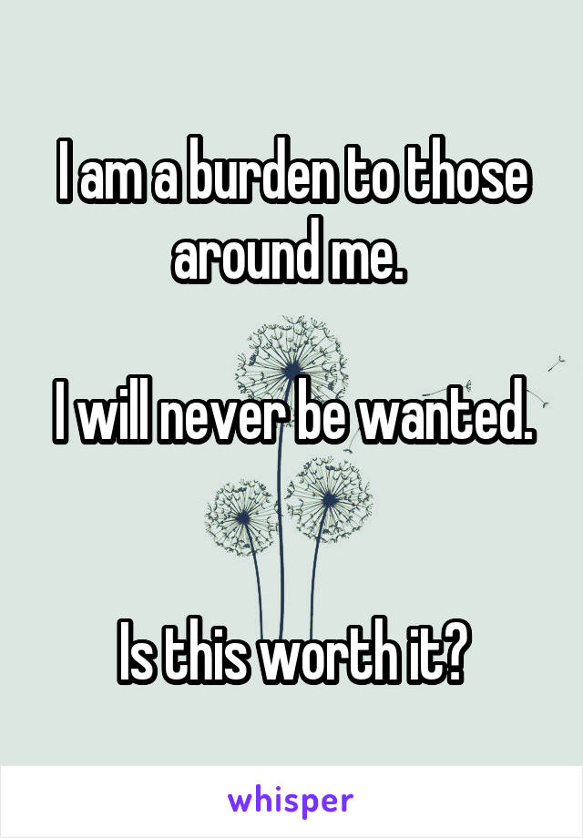 I am a burden to those around me. 

I will never be wanted. 

Is this worth it?