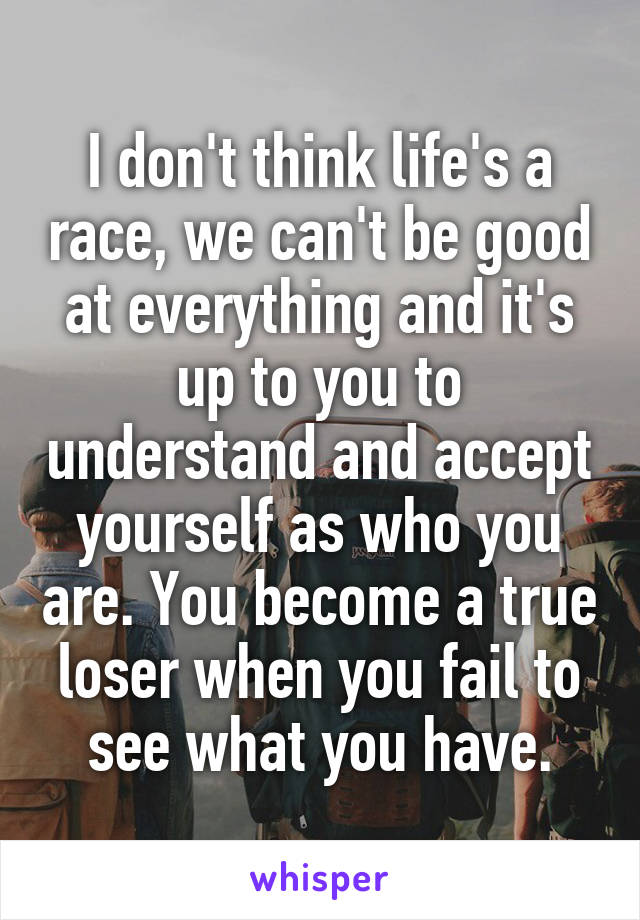 I don't think life's a race, we can't be good at everything and it's up to you to understand and accept yourself as who you are. You become a true loser when you fail to see what you have.