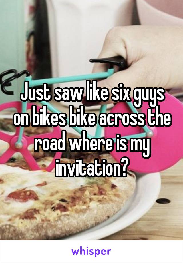 Just saw like six guys on bikes bike across the road where is my invitation?
