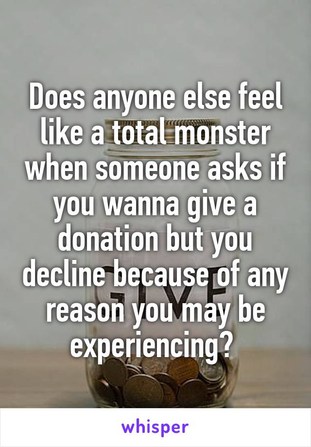 Does anyone else feel like a total monster when someone asks if you wanna give a donation but you decline because of any reason you may be experiencing? 