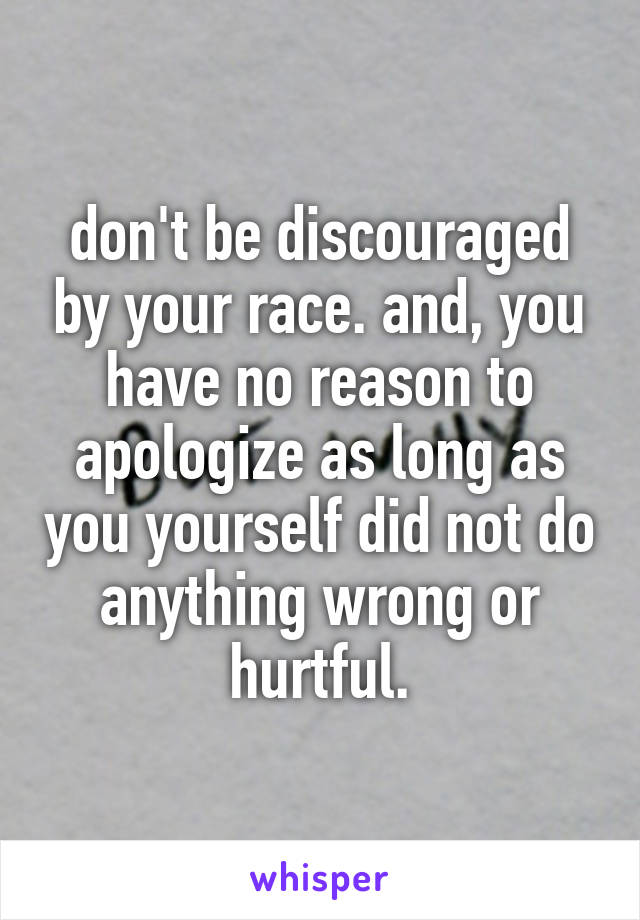don't be discouraged by your race. and, you have no reason to apologize as long as you yourself did not do anything wrong or hurtful.