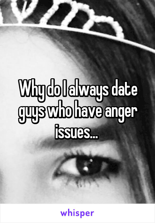 Why do I always date guys who have anger issues... 