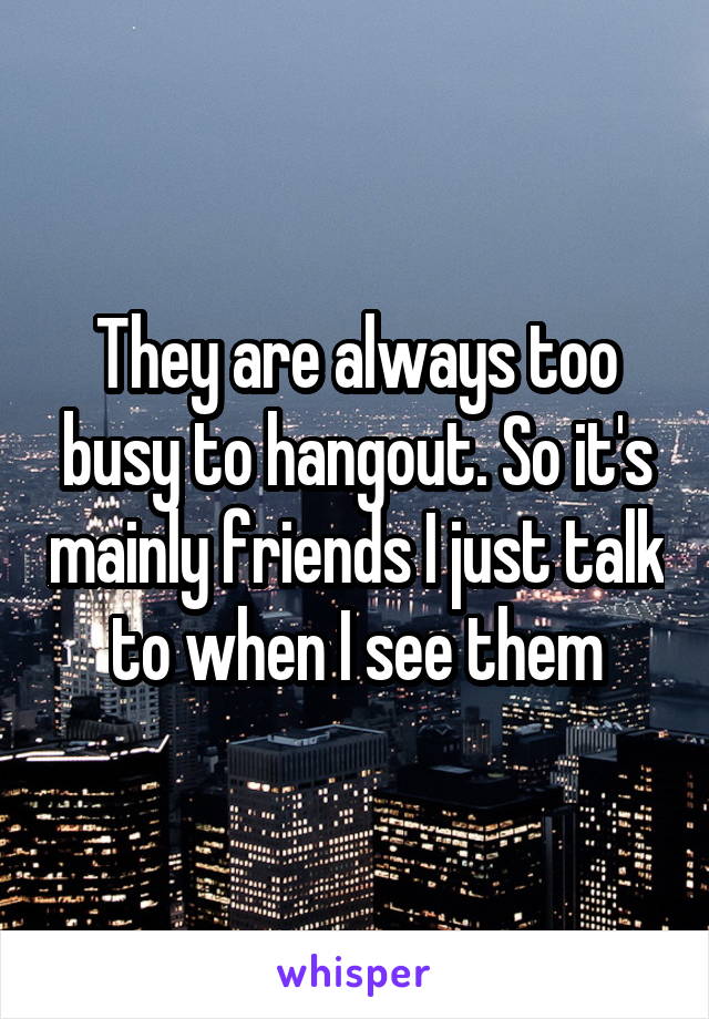 They are always too busy to hangout. So it's mainly friends I just talk to when I see them