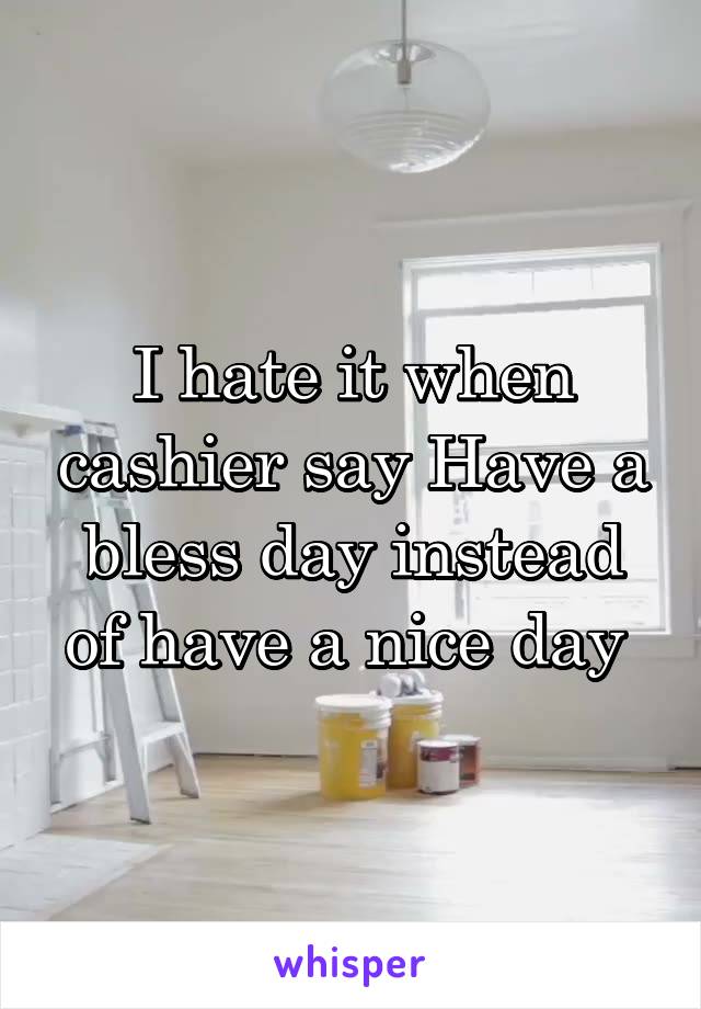 I hate it when cashier say Have a bless day instead of have a nice day 