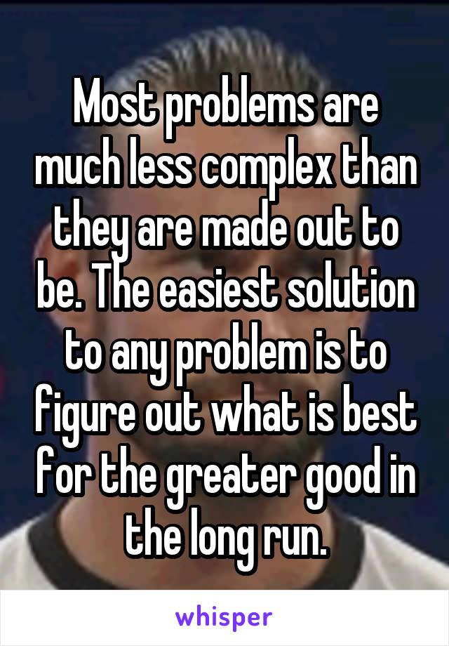 Most problems are much less complex than they are made out to be. The easiest solution to any problem is to figure out what is best for the greater good in the long run.