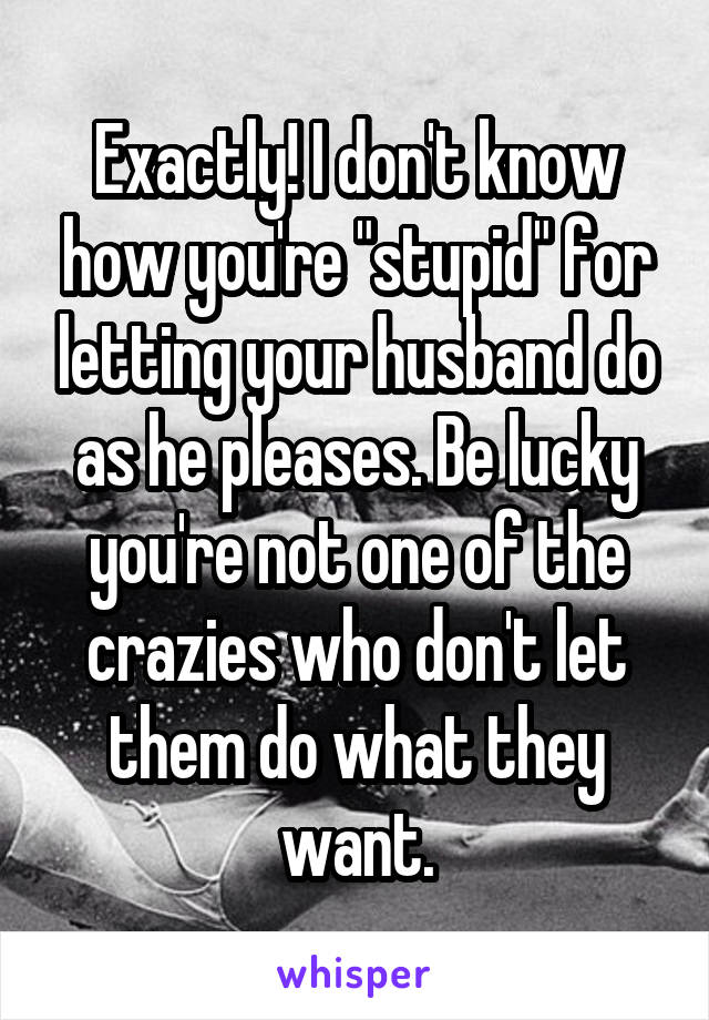 Exactly! I don't know how you're "stupid" for letting your husband do as he pleases. Be lucky you're not one of the crazies who don't let them do what they want.