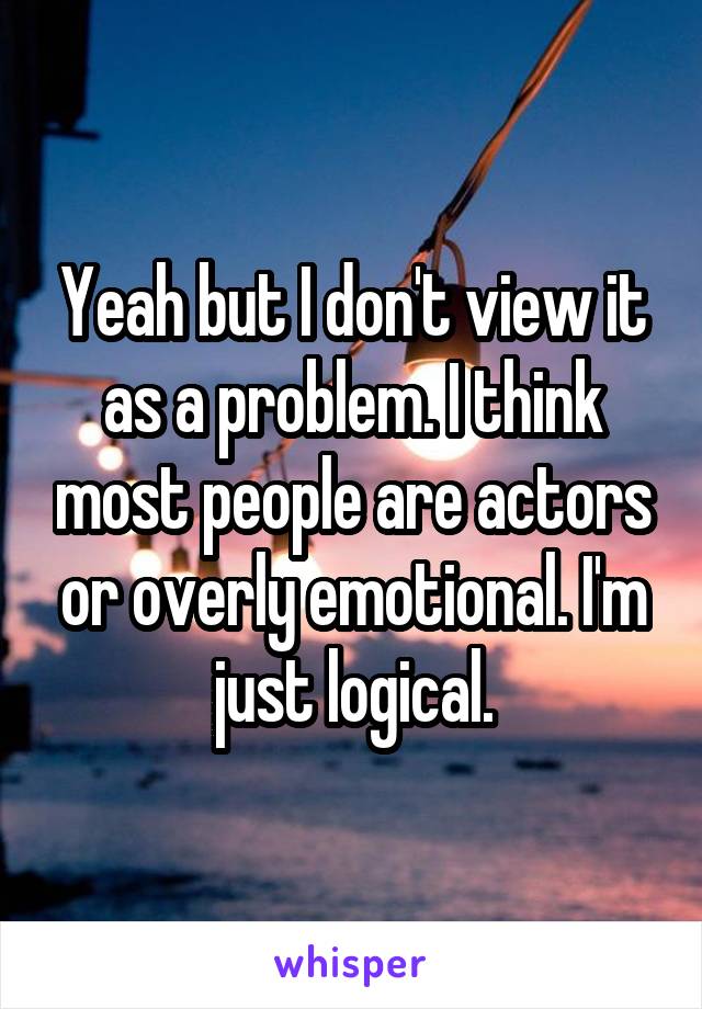 Yeah but I don't view it as a problem. I think most people are actors or overly emotional. I'm just logical.