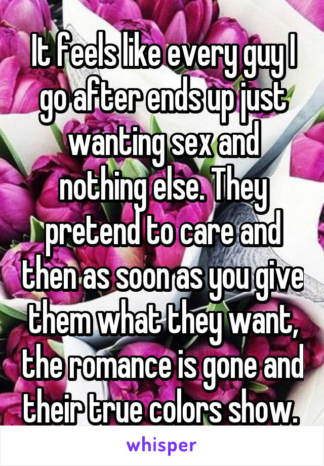 It feels like every guy I go after ends up just wanting sex and nothing else. They pretend to care and then as soon as you give them what they want, the romance is gone and their true colors show. 