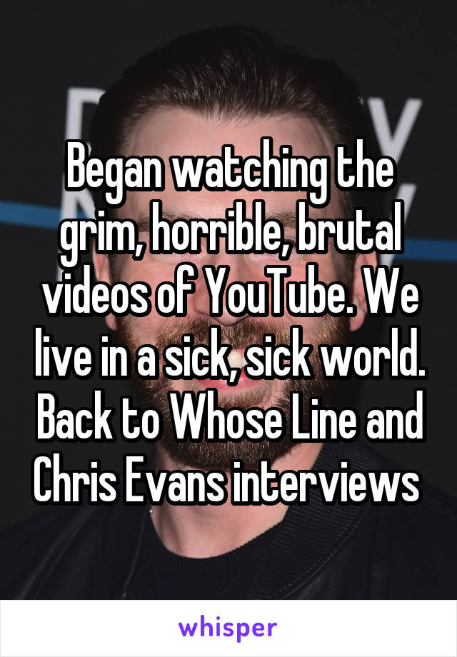 Began watching the grim, horrible, brutal videos of YouTube. We live in a sick, sick world. Back to Whose Line and Chris Evans interviews 