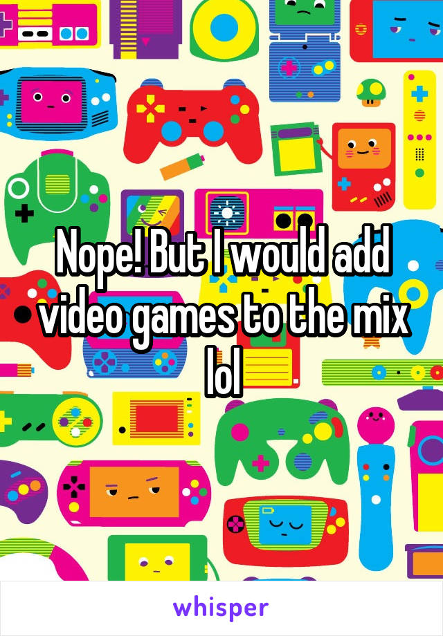 Nope! But I would add video games to the mix lol