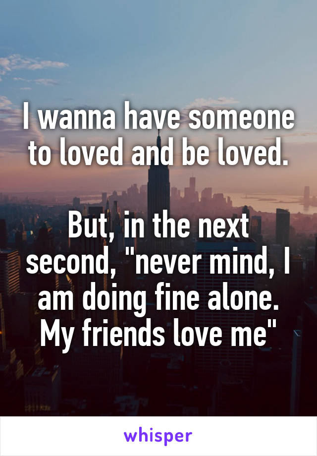 I wanna have someone to loved and be loved.

But, in the next second, "never mind, I am doing fine alone. My friends love me"