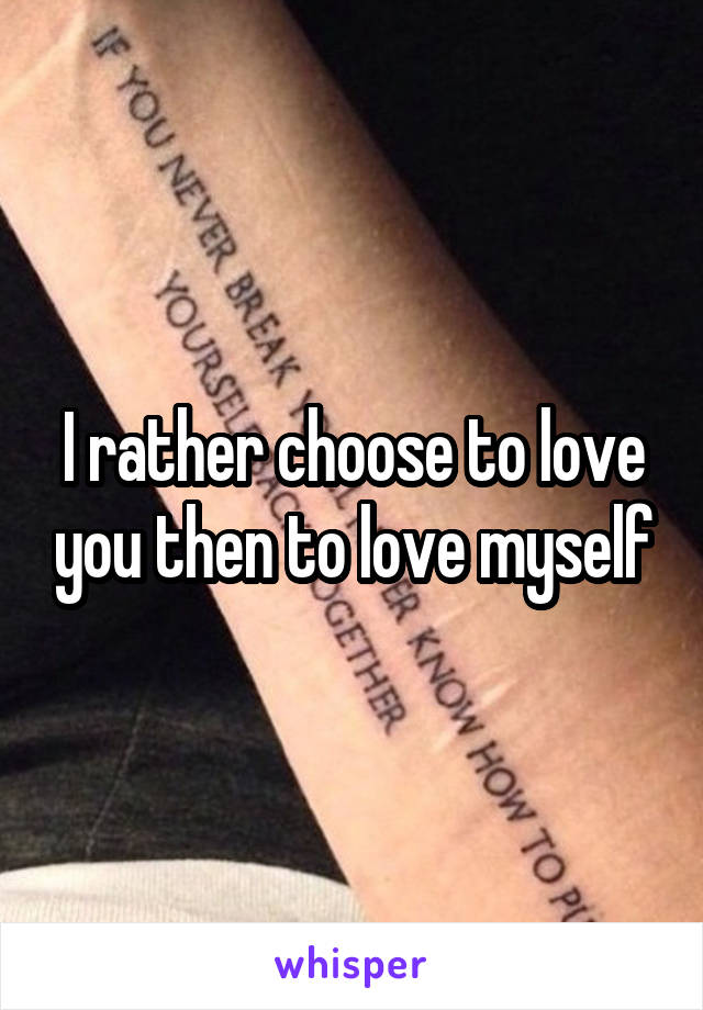 I rather choose to love you then to love myself