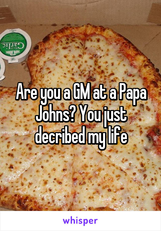 Are you a GM at a Papa Johns? You just decribed my life