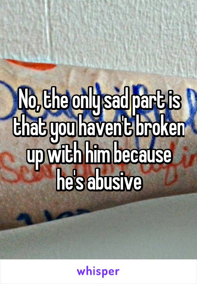 No, the only sad part is that you haven't broken up with him because he's abusive