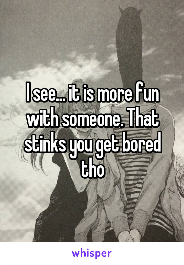 I see... it is more fun with someone. That stinks you get bored tho