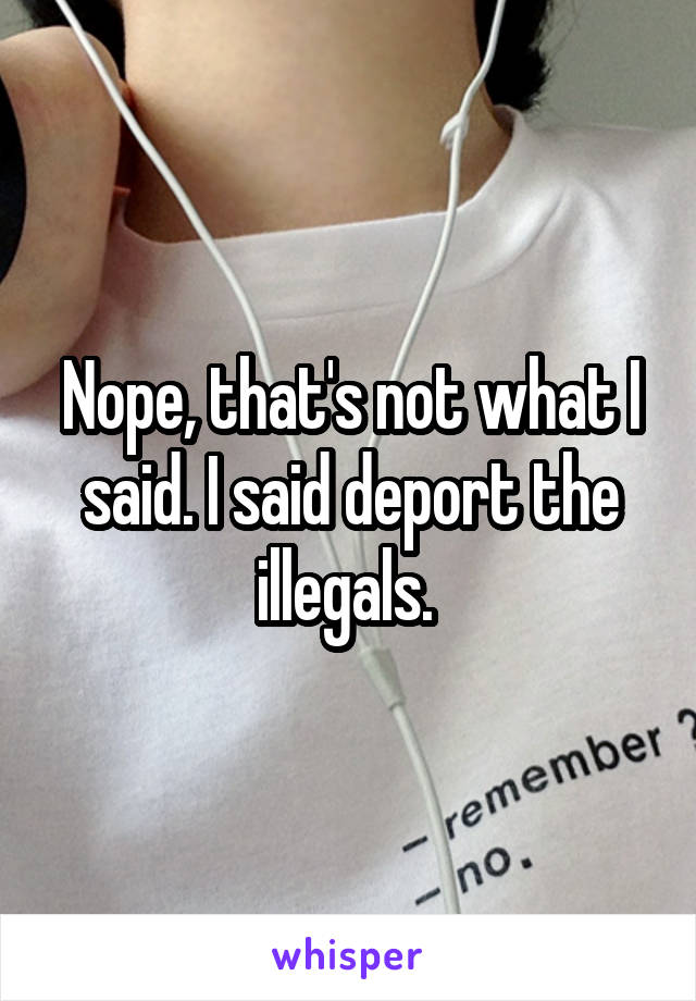 Nope, that's not what I said. I said deport the illegals. 