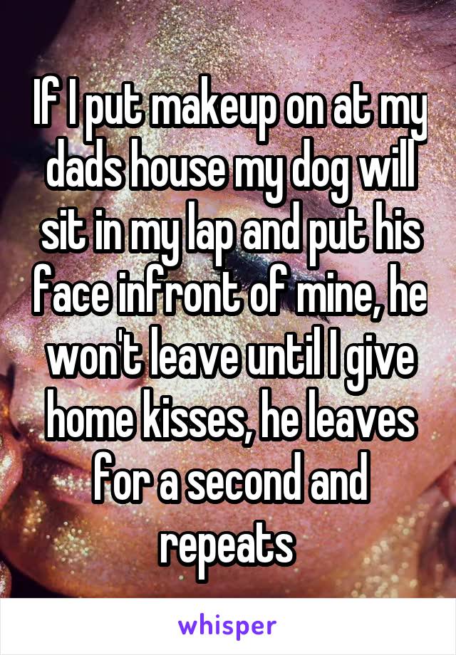 If I put makeup on at my dads house my dog will sit in my lap and put his face infront of mine, he won't leave until I give home kisses, he leaves for a second and repeats 