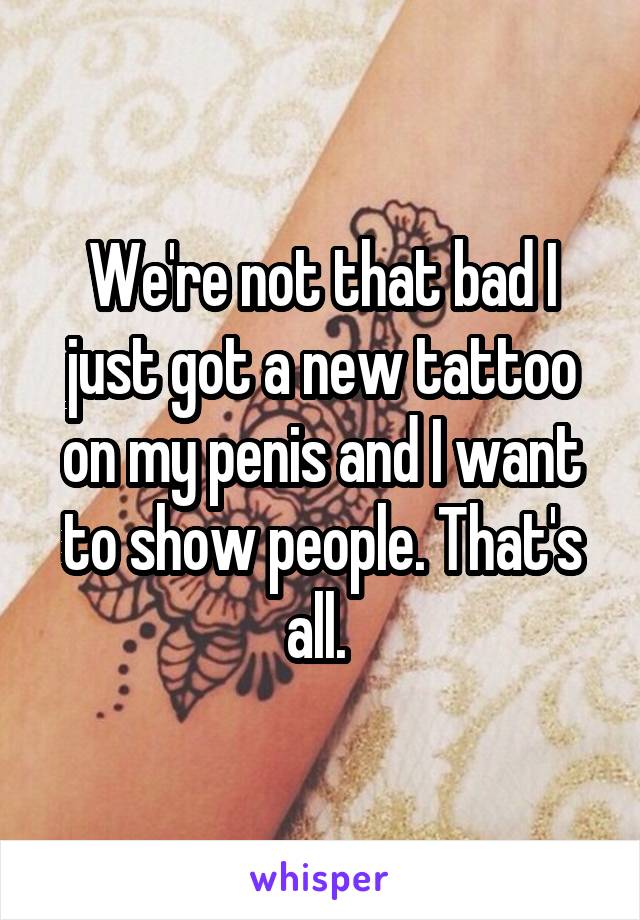 We're not that bad I just got a new tattoo on my penis and I want to show people. That's all. 