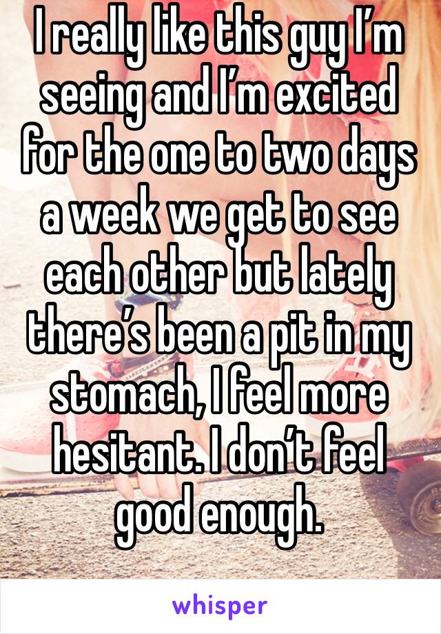 I really like this guy I’m seeing and I’m excited for the one to two days a week we get to see each other but lately there’s been a pit in my stomach, I feel more hesitant. I don’t feel good enough. 