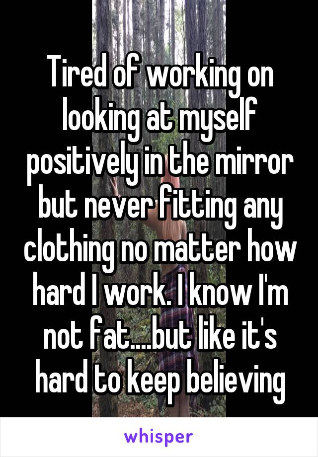 Tired of working on looking at myself positively in the mirror but never fitting any clothing no matter how hard I work. I know I'm not fat....but like it's hard to keep believing