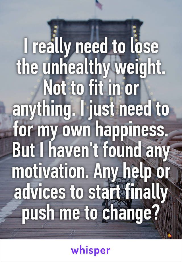 I really need to lose the unhealthy weight. Not to fit in or anything. I just need to for my own happiness. But I haven't found any motivation. Any help or advices to start finally push me to change?