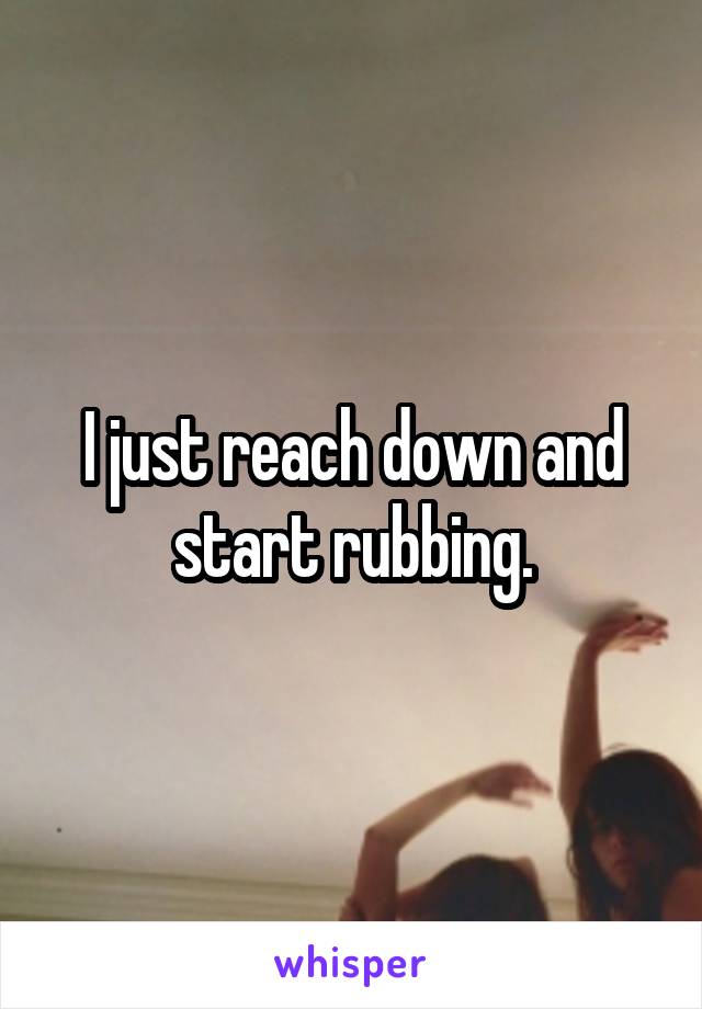 I just reach down and start rubbing.