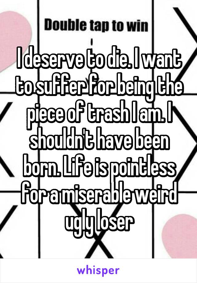 I deserve to die. I want to suffer for being the piece of trash I am. I shouldn't have been born. Life is pointless for a miserable weird ugly loser