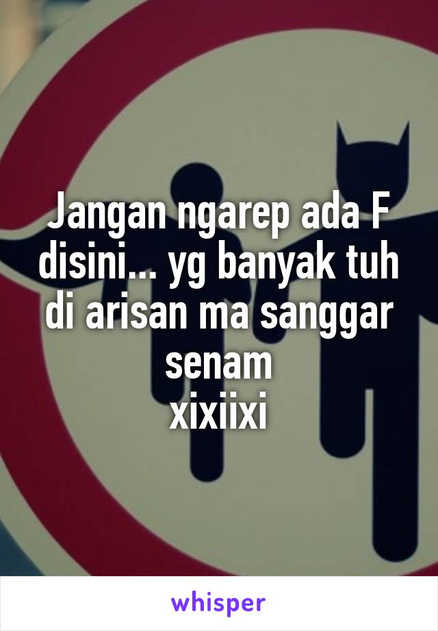 Jangan ngarep ada F disini... yg banyak tuh di arisan ma sanggar senam
xixiixi